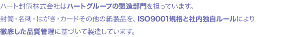ハート封筒株式会社はハートグループの製造部門を担っています。封筒・名刺・はがき・カードその他の紙製品を、ISO9001規格と社内独自ルールにより徹底した品質管理に基づいて製造しています。