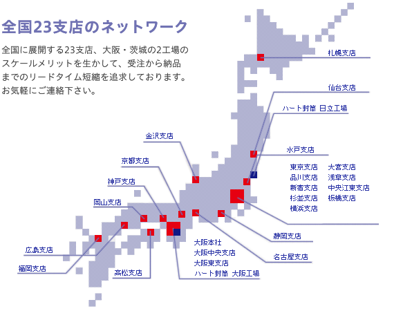 全国23支店のネットワーク:全国に展開する23支店、大阪・茨城の2工場のスケールメリットを生かして、受注から納品までのリードタイム短縮を追求致しております。お気軽にご連絡下さい。