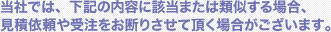 当社では、下記の内容に該当または類似する場合、見積依頼や受注をお断りさせて頂く場合がございます。