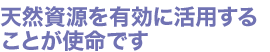 天然資源を有効に活用することが使命です