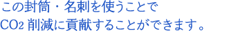 この封筒・名刺を使うことでCO2削減に貢献することができます。
