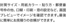 封筒サイズ、用紙カラー、貼り方、郵便番号枠の他、口糊、印刷、窓の設定など、画面プレビューでイメージを確認できます。最後に簡単にお見積りの依頼ができます。