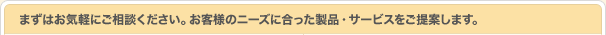 まずはお気軽にご相談ください。お客さまのニーズに合った製品・サービスをご提案します。