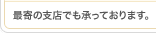最寄の支店でも承っております。