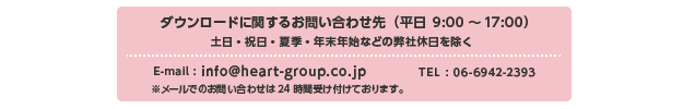 ダウンロードに関するお問い合わせ先 （平日 9:00〜17:00） 土日・祝日・夏季・年末年始などの弊社休日を除く E-mail:info@heart-group.co.jp TEL:06-6942-8162