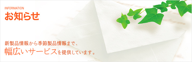 お知らせ 新製品情報から季節製品情報まで、幅広いサービスを提供しています。