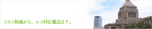 コスト削減から、エコ対応製品まで。