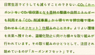 日常生活でどうしても減らすことのできないCO2（カーボン）を、CO2吸収源となる森林の整備や自然エネルギーを利用する「CO2削減事業」から得られる排出権で埋め合わせる（オフセット）仕組みのことです。よりよい環境を未来へ残すため、温暖化防止に向けた様々な取り組みが行われています。その取り組みのひとつとして、注目され始めているのが 「カーボンオフセット」です。「カーボンオフセット」とは、「カーボン（Carbon Dioxide＝二酸化炭素）」を「オフセットする（Offset＝相殺・埋め合わせる）」という意味です。