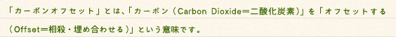 日常生活でどうしても減らすことのできないCO2（カーボン）を、CO2吸収源となる森林の整備や自然エネルギーを利用する「CO2削減事業」から得られる排出権で埋め合わせる（オフセット）仕組みのことです。よりよい環境を未来へ残すため、温暖化防止に向けた様々な取り組みが行われています。その取り組みのひとつとして、注目され始めているのが 「カーボンオフセット」です。「カーボンオフセット」とは、「カーボン（Carbon Dioxide＝二酸化炭素）」を「オフセットする（Offset＝相殺・埋め合わせる）」という意味です。