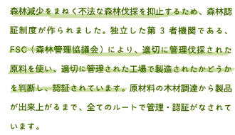 森林減少をまねく不法な森林伐採を抑止するため、森林認証制度が作られました。独立した第3者機関である、FSC（森林管理協議会）により、適切に管理伐採された原料を使い、適切に管理された工場で製造されたかどうかを判断し、認証されています。原材料の木材調達から製品が出来上がるまで、全てのルートで管理・認証がなされています。森林認証制度は、不法伐採による森林破壊が深刻する中で、適切な森林管理を普及させるために設けられた制度です。NGO団体FSC（Forest Stewardship Council）という国際機関が管理する、「FM認証」（森林管理認証）と「CoC認証」（製品認証）というふたつの認証から成り立ち、いずれも厳格な審査が行われています。