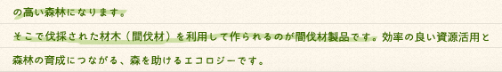 間伐とは、混みあった森林から曲がったり弱ったりしている木を伐採し、森林の中を明るく保って、木々を真っ直ぐ育てる為に必要な作業です。始めからまばらに植えてしまうと、木が真っ直ぐ育たず、材木としては使えません。適切に木々を間引くことで樹木の根も深く張ることができ、地面には草が生えるので、水源涵養力・土壌保全能力の高い森林になります。そこで伐採された材木（間伐材）を利用して作られるのが間伐材製品です。効率の良い資源活用と森林の育成につながる、森を助けるエコロジーです。