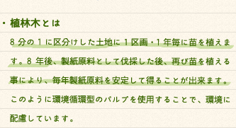 ・植林木とは8分の1に区分けした土地に1区画・1年毎に苗を植えます。8年後、製紙原料として伐採した後、再び苗を植える事により、毎年製紙原料を安定して得ることが出来ます。このように環境循環型のパルプを使用することで、環境に配慮しています。・非木材紙とは紙の材料を木材から非木材紙に置き換えることで樹木を節約でき、森林保護・地球温暖化防止に役立ちます。木材に代替しうるものとして、ケナフやレイクパピルスなどがあります。