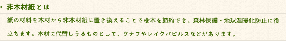 ・植林木とは8分の1に区分けした土地に1区画・1年毎に苗を植えます。8年後、製紙原料として伐採した後、再び苗を植える事により、毎年製紙原料を安定して得ることが出来ます。このように環境循環型のパルプを使用することで、環境に配慮しています。・非木材紙とは紙の材料を木材から非木材紙に置き換えることで樹木を節約でき、森林保護・地球温暖化防止に役立ちます。木材に代替しうるものとして、ケナフやレイクパピルスなどがあります。