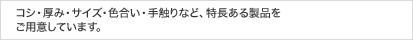 コシ・厚み・サイズ・色合い・手触りなど、特長ある製品をご用意しています。